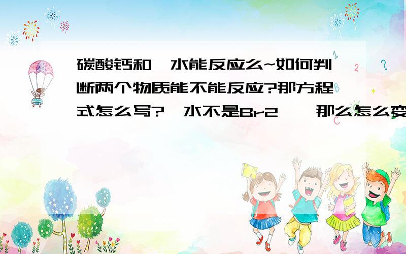 碳酸钙和溴水能反应么~如何判断两个物质能不能反应?那方程式怎么写?溴水不是Br2嘛,那么怎么变出个H呢?方程左边要写H2O么?