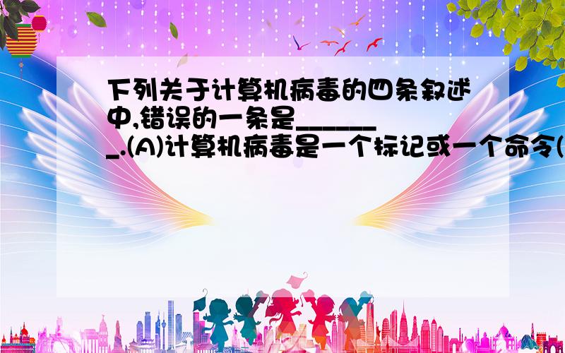 下列关于计算机病毒的四条叙述中,错误的一条是_______.(A)计算机病毒是一个标记或一个命令(B)计算机病毒是人为制造的一种程序(C)计算机病毒是一种通过磁盘、网络等媒介传播、扩散并传染