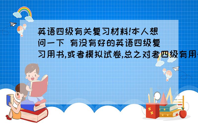 英语四级有关复习材料!本人想问一下 有没有好的英语四级复习用书,或者模拟试卷,总之对考四级有用的复习材料就好,我现在手里就一个新东方英语四级用书,