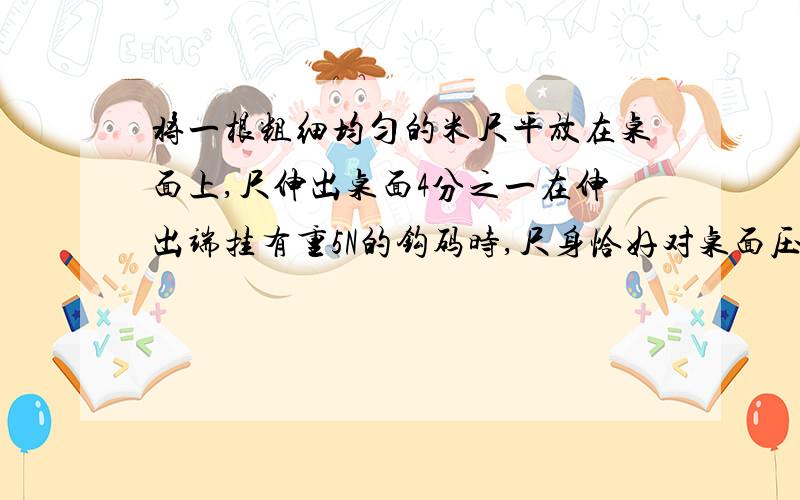 将一根粗细均匀的米尺平放在桌面上,尺伸出桌面4分之一在伸出端挂有重5N的钩码时,尺身恰好对桌面压力为0求尺重.A.2.5N B.5N C.7.5N D.10N