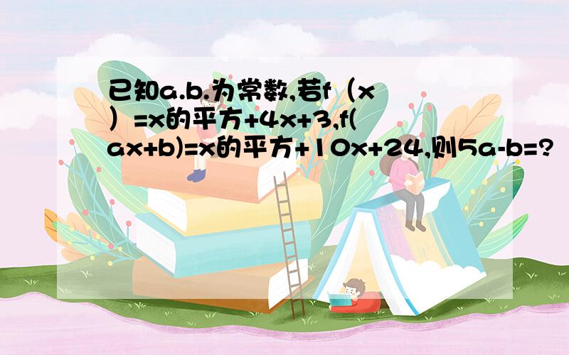 已知a.b.为常数,若f（x）=x的平方+4x+3,f(ax+b)=x的平方+10x+24,则5a-b=?