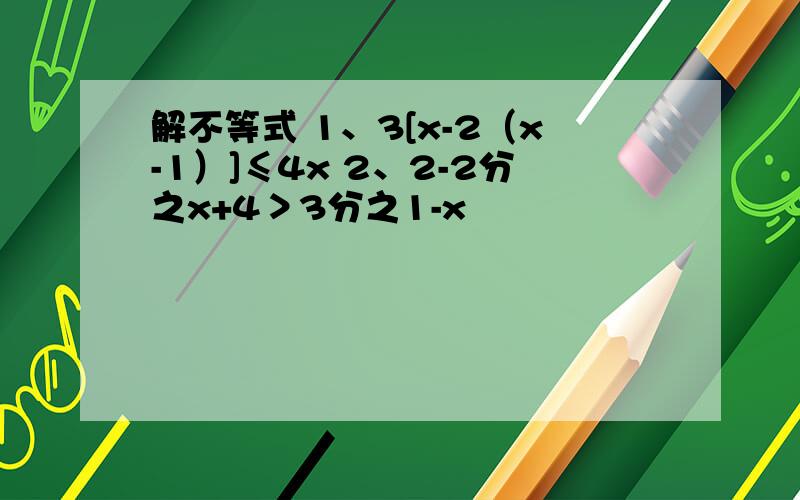 解不等式 1、3[x-2（x-1）]≤4x 2、2-2分之x+4＞3分之1-x