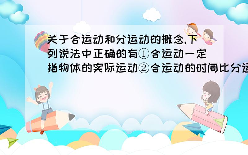 关于合运动和分运动的概念,下列说法中正确的有①合运动一定指物体的实际运动②合运动的时间比分运动的时间长③合运动与分运动的位移、速度、加速度的关系都满足平行四边形定则④合