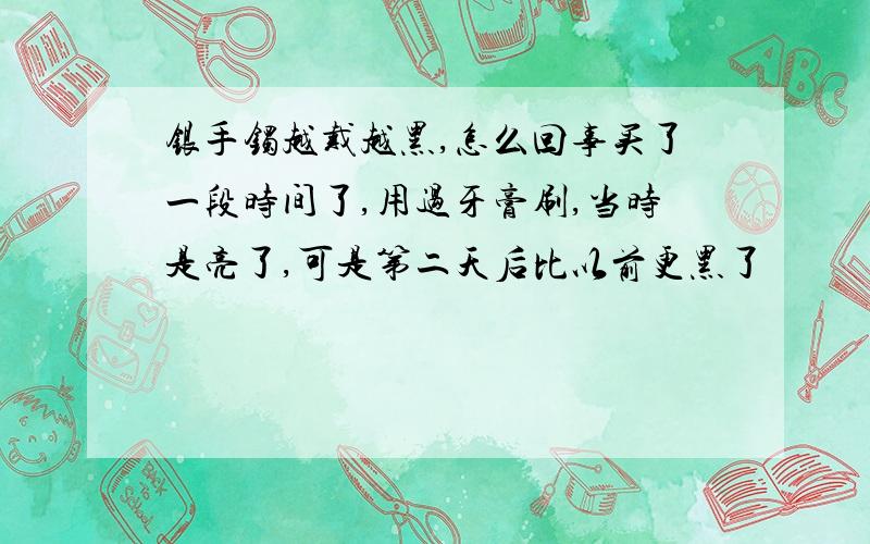 银手镯越戴越黑,怎么回事买了一段时间了,用过牙膏刷,当时是亮了,可是第二天后比以前更黑了