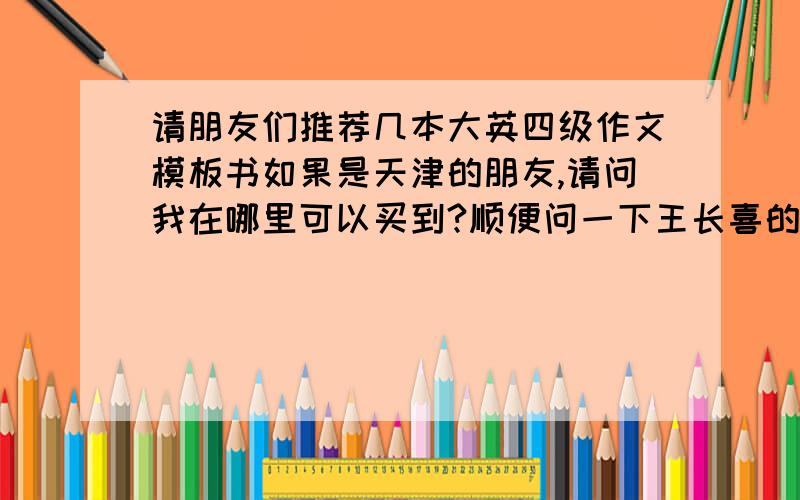 请朋友们推荐几本大英四级作文模板书如果是天津的朋友,请问我在哪里可以买到?顺便问一下王长喜的试卷和上海交大的试卷哪个好呢?