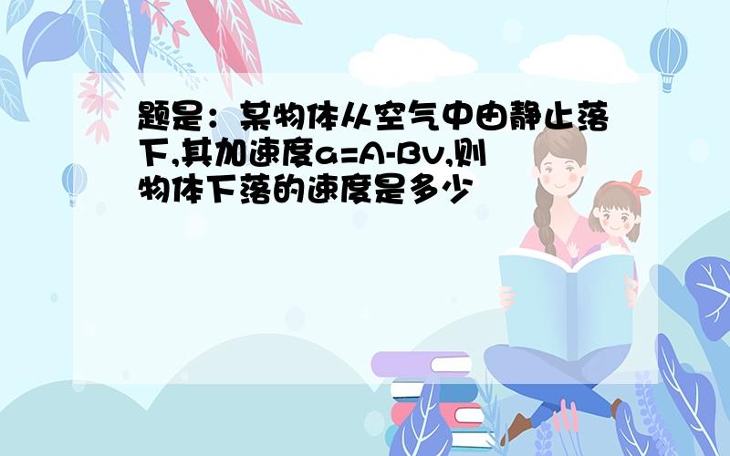 题是：某物体从空气中由静止落下,其加速度a=A-Bv,则物体下落的速度是多少