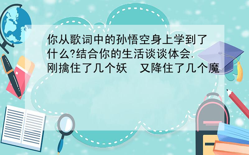 你从歌词中的孙悟空身上学到了什么?结合你的生活谈谈体会.刚擒住了几个妖  又降住了几个魔 　　魑魅魍魉 　　怎么他就这么多 　　（吃俺老孙一棒） 　　杀你个魂也丢来魄也落 　　神