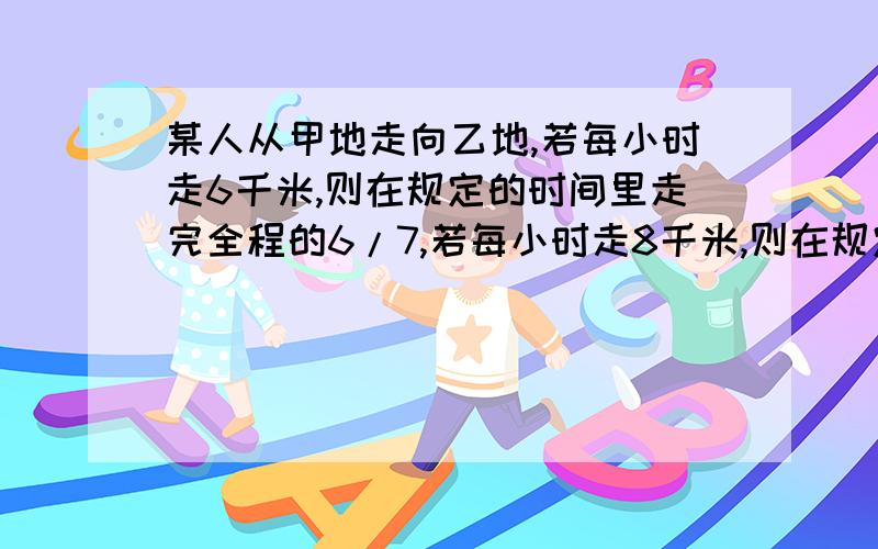 某人从甲地走向乙地,若每小时走6千米,则在规定的时间里走完全程的6/7,若每小时走8千米,则在规定的时间提前30分钟到达乙地,求甲、乙两地的路程和规定的时间.