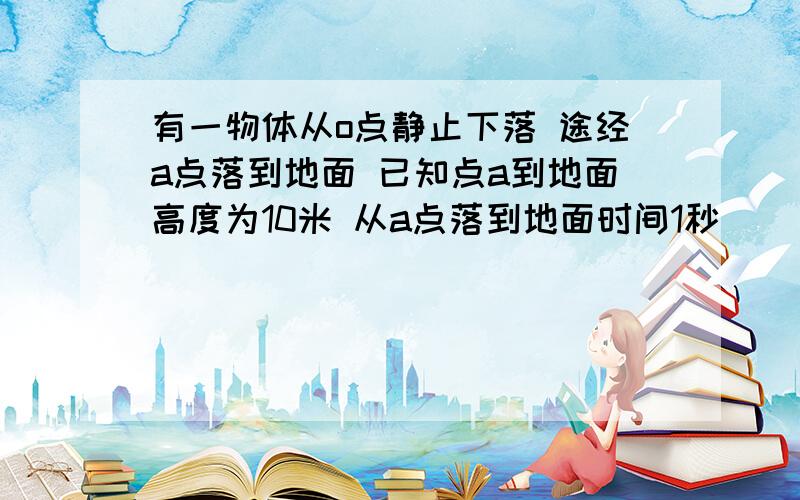 有一物体从o点静止下落 途经a点落到地面 已知点a到地面高度为10米 从a点落到地面时间1秒