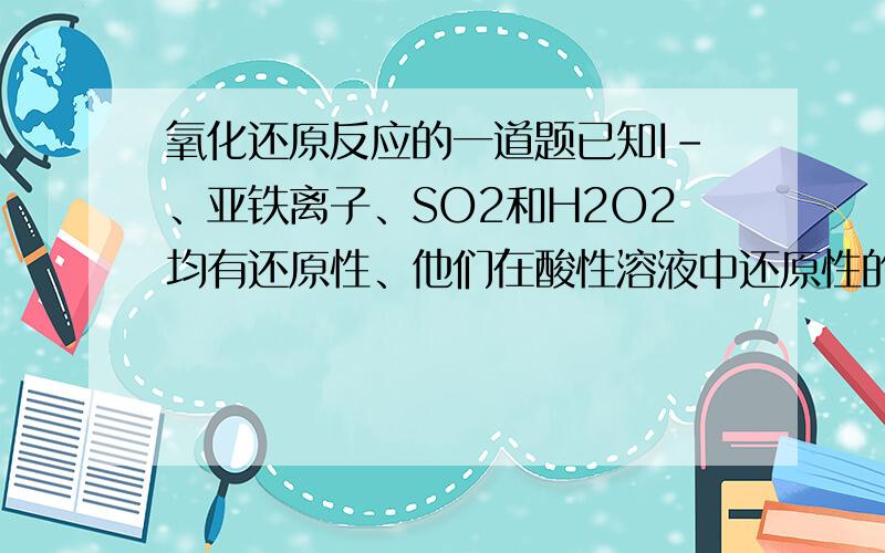 氧化还原反应的一道题已知I-、亚铁离子、SO2和H2O2均有还原性、他们在酸性溶液中还原性的强弱顺序为H2O2什么样的反应不可能发生？举个不反映的例子把、、谢谢拉S元素降2、、O元素升2化