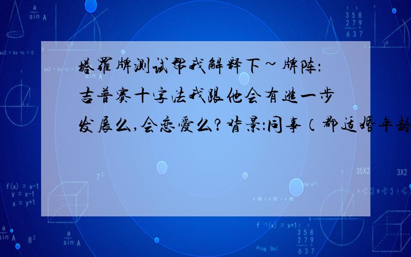 塔罗牌测试帮我解释下~牌阵：吉普赛十字法我跟他会有进一步发展么,会恋爱么?背景：同事（都适婚年龄,都单身）第一张：吊人（逆）第二张：教皇（逆）第三张：皇帝（正）第四张：塔（