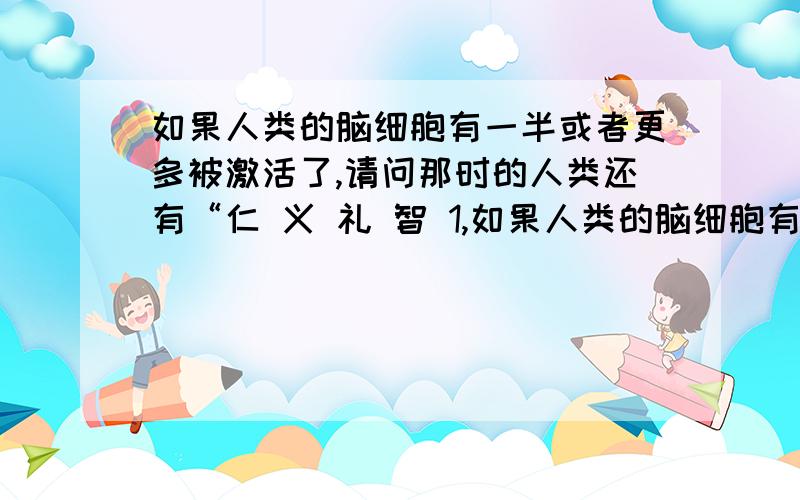 如果人类的脑细胞有一半或者更多被激活了,请问那时的人类还有“仁 义 礼 智 1,如果人类的脑细胞有一半或者更多被激活了,请问那时的人类还有“仁 义 礼 智 信”吗,还会舍己为人,甚至向