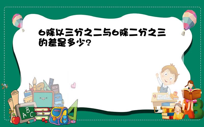 6除以三分之二与6除二分之三的差是多少?