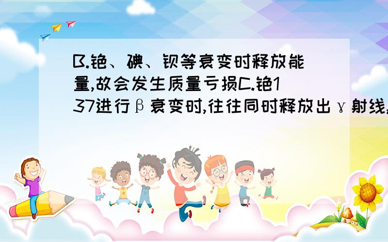 B.铯、碘、钡等衰变时释放能量,故会发生质量亏损C.铯137进行β衰变时,往往同时释放出γ射线,γ射线具有很强的穿透能力,甚至能穿透几厘米厚的铅板哪个错了?为什么?