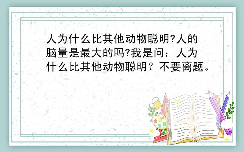 人为什么比其他动物聪明?人的脑量是最大的吗?我是问：人为什么比其他动物聪明？不要离题。