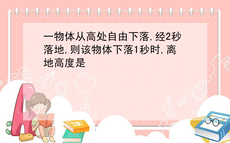 一物体从高处自由下落,经2秒落地,则该物体下落1秒时,离地高度是