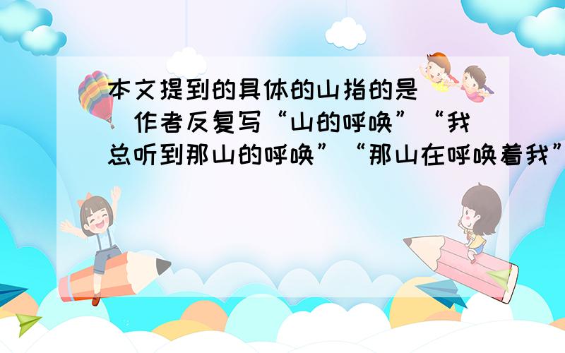 本文提到的具体的山指的是（ ）作者反复写“山的呼唤”“我总听到那山的呼唤”“那山在呼唤着我”,这样写的目的是：为了抒发（ ）为了表达（ ）