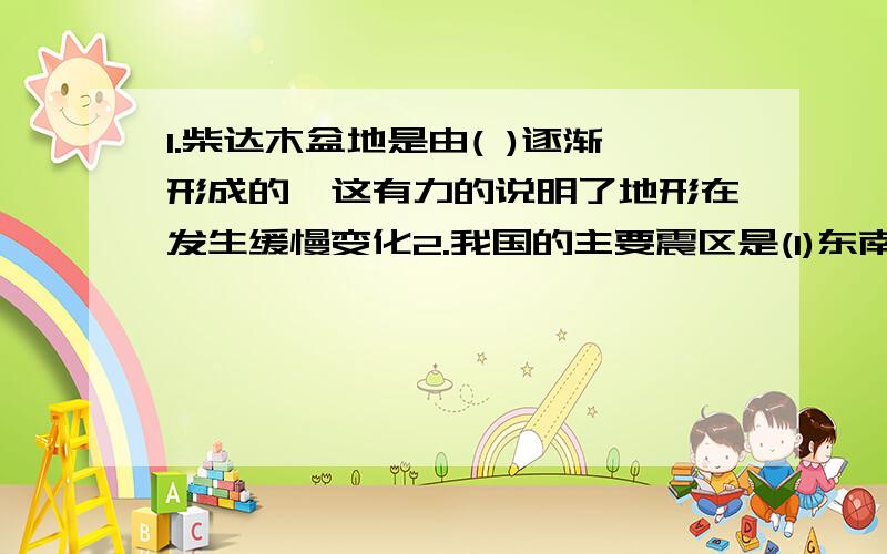 1.柴达木盆地是由( )逐渐形成的,这有力的说明了地形在发生缓慢变化2.我国的主要震区是(1)东南部的( )和( )(2)西北的( )、（ ）和宁夏（3）西南的青藏高原和它边缘的（ ）、（ ）两省西部