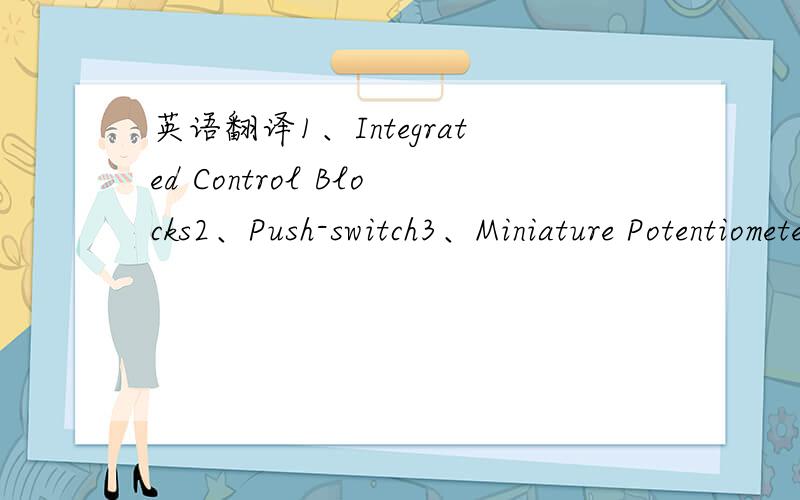 英语翻译1、Integrated Control Blocks2、Push-switch3、Miniature Potentiometers4、Ultra-Long Life Potentiometer5、9mm Size Snap-InInsulated Shaft Potentiometers6、Slide Potentiometers7、Travel Posision-sensor8、Surface Mount Trimmer Potenti