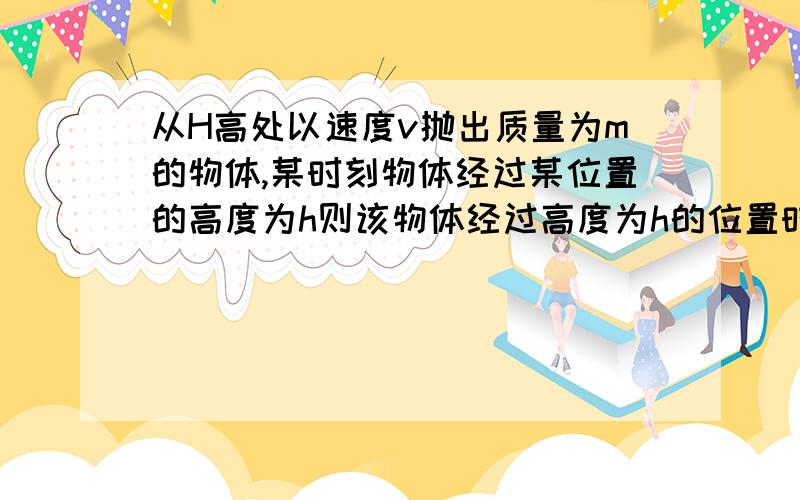 从H高处以速度v抛出质量为m的物体,某时刻物体经过某位置的高度为h则该物体经过高度为h的位置时( )A动能为mv2/2,重力势能为mgHB动能为mv2/2+mg(H-h),重力势能为mgHC物体的总机械能为mv2/2+mgHD物体