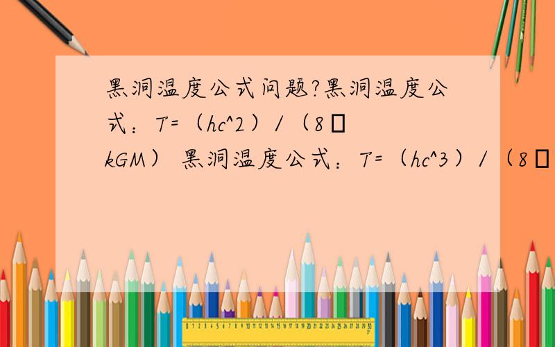 黑洞温度公式问题?黑洞温度公式：T=（hc^2）/（8πkGM） 黑洞温度公式：T=（hc^3）/（8πkGM） 是哪一个啊很多人说是 T=（hc^3）/（8πkGM） 但我的书上写的是 T=（hc^2）/（8πkGM）