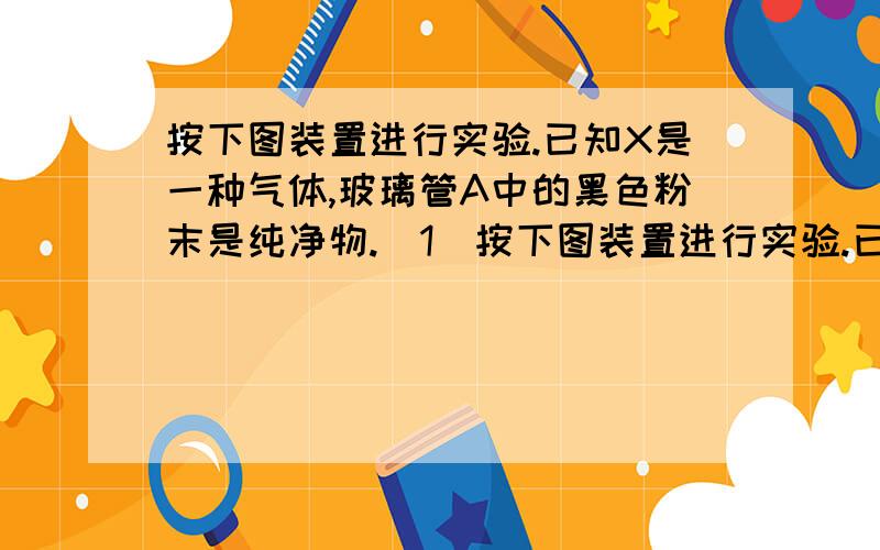 按下图装置进行实验.已知X是一种气体,玻璃管A中的黑色粉末是纯净物.（1）按下图装置进行实验.已知X是一种气体,玻璃管A中的黑色粉末是纯净物.①通入气体X,B中U形管出现水珠,C装置没有明