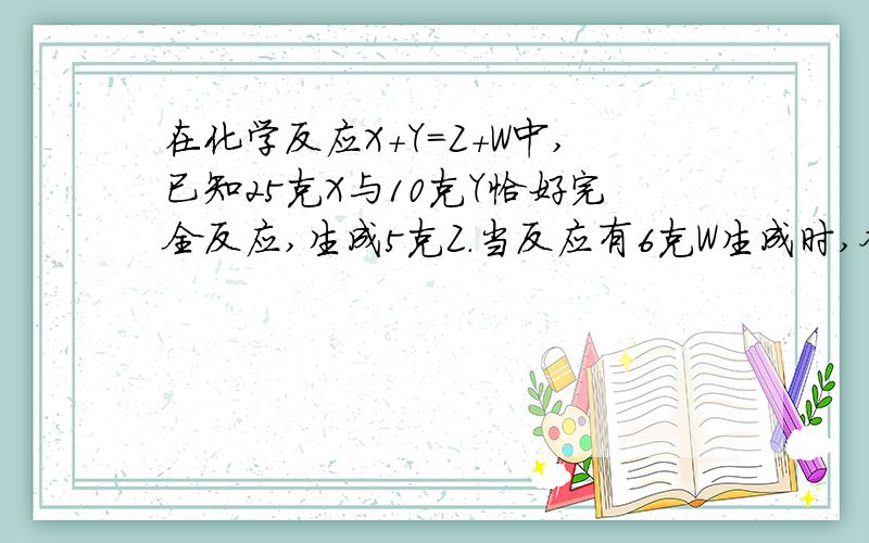 在化学反应X+Y=Z+W中,已知25克X与10克Y恰好完全反应,生成5克Z.当反应有6克W生成时,参加反应的X是 A.10克 B.5克 C.25克 D.20克