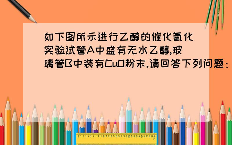 如下图所示进行乙醇的催化氧化实验试管A中盛有无水乙醇,玻璃管B中装有CuO粉末.请回答下列问题：1）向试管A中鼓入空气的目的是_________________.2）试管A放在水域中加热的目的是_________________