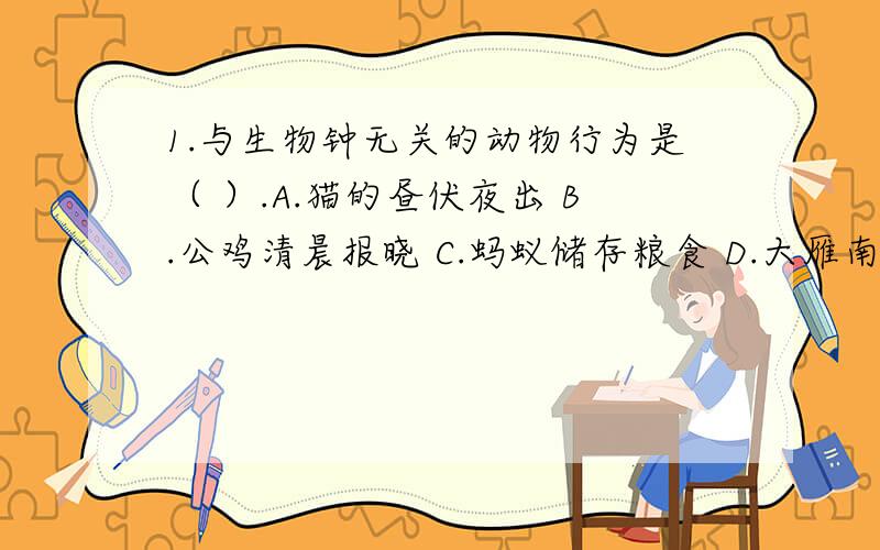 1.与生物钟无关的动物行为是（ ）.A.猫的昼伏夜出 B.公鸡清晨报晓 C.蚂蚁储存粮食 D.大雁南来北往2.下列行为中,不属于繁殖行为的是（ ）.A.园丁鸟用鲜花、浆果和彩色玻璃碎块装饰自己的小