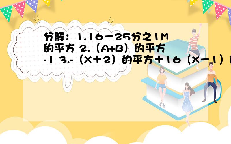 分解：1.16－25分之1M的平方 2.（A+B）的平方-1 3.-（X＋2）的平方＋16（X－1）的平方马上要