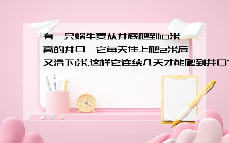 有一只蜗牛要从井底爬到10米高的井口,它每天往上爬2米后又滑下1米.这样它连续几天才能爬到井口?