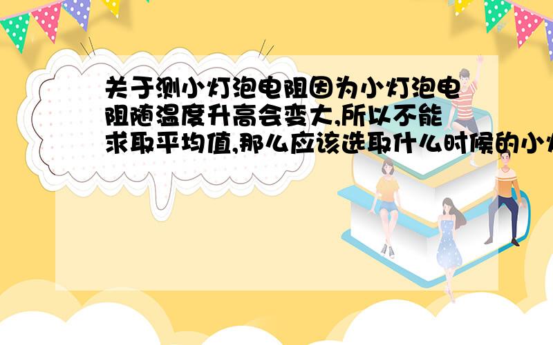 关于测小灯泡电阻因为小灯泡电阻随温度升高会变大,所以不能求取平均值,那么应该选取什么时候的小灯泡电阻?