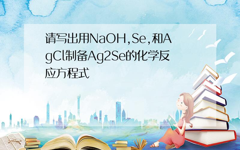 请写出用NaOH,Se,和AgCl制备Ag2Se的化学反应方程式