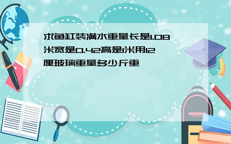 求鱼缸装满水重量长是1.08米宽是0.42高是1米用12厘玻璃重量多少斤重