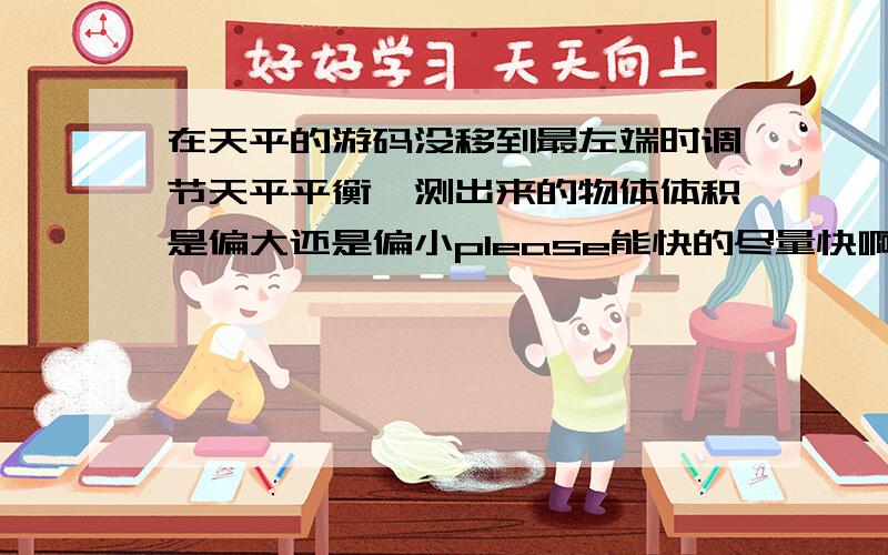 在天平的游码没移到最左端时调节天平平衡,测出来的物体体积是偏大还是偏小please能快的尽量快啊