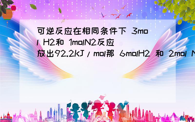 可逆反应在相同条件下 3mol H2和 1molN2反应放出92.2KJ/mol那 6molH2 和 2mol N2 反应放出 （ < ） 2*92.2KJ/mol