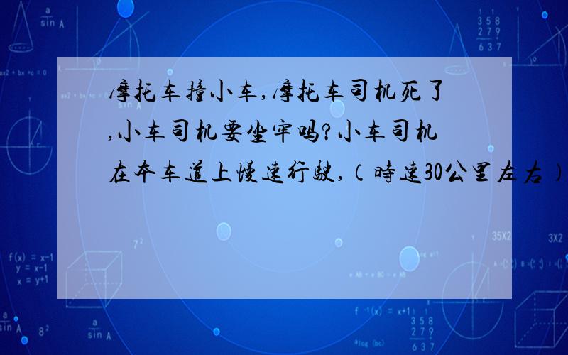 摩托车撞小车,摩托车司机死了,小车司机要坐牢吗?小车司机在本车道上慢速行驶,（时速30公里左右）,前方突然有一辆摩托车快速驶来,摩托车司机突然歪向小车就撞上了,后来摩托车司机因后