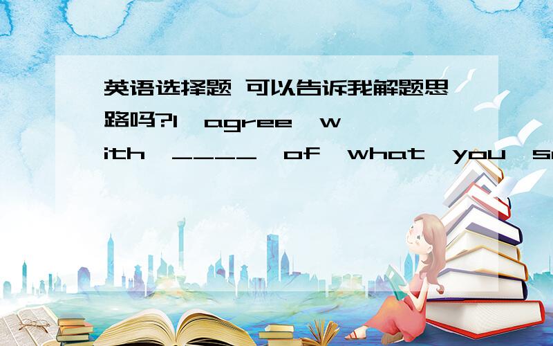 英语选择题 可以告诉我解题思路吗?I  agree  with  ____  of  what  you  said,   but  I  dong't  agree  with  _____.A.   most,   nothing                                  B.  most,   everythingC.   something,   most