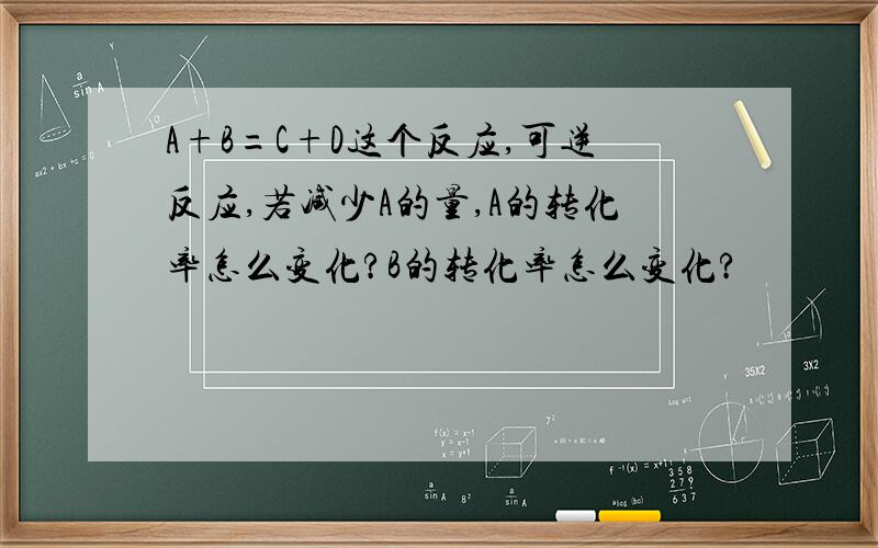 A+B=C+D这个反应,可逆反应,若减少A的量,A的转化率怎么变化?B的转化率怎么变化?