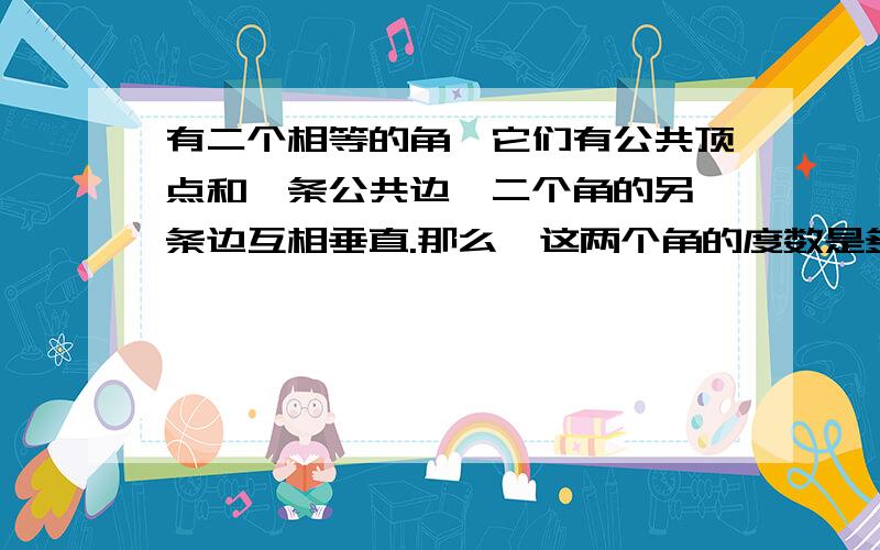 有二个相等的角,它们有公共顶点和一条公共边,二个角的另一条边互相垂直.那么,这两个角的度数是多少