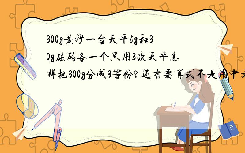 300g黄沙一台天平5g和30g砝码各一个只用3次天平怎样把300g分成3等份?还有要算式不是用中文ok？