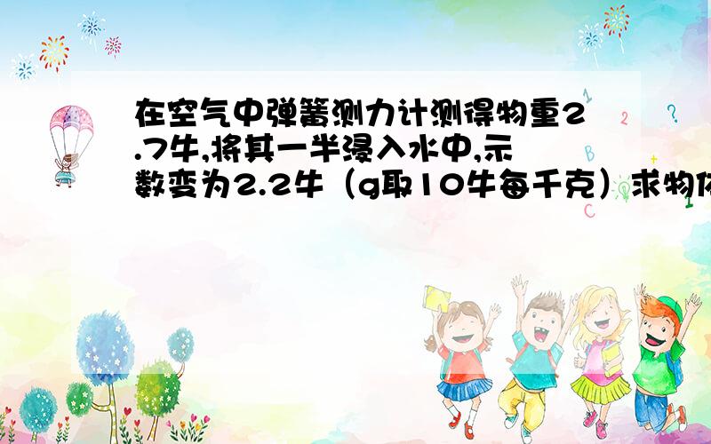 在空气中弹簧测力计测得物重2.7牛,将其一半浸入水中,示数变为2.2牛（g取10牛每千克）求物体所受浮力大小物体的密度