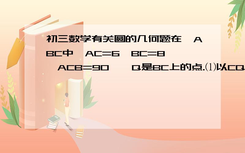 初三数学有关圆的几何题在△ABC中,AC=6,BC=8,∠ACB=90°,Q是BC上的点.⑴以CQ为直径的圆与AB相切于点P,求CQ的长；⑵以CQ为直径的圆在什么情况下与AB相切?什么情况下与AB相离?什么情况下与AB相交?