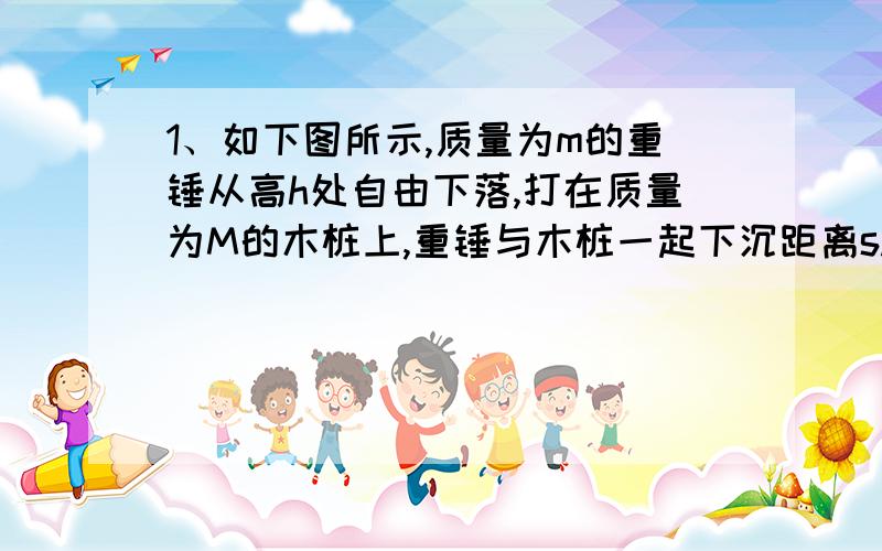 1、如下图所示,质量为m的重锤从高h处自由下落,打在质量为M的木桩上,重锤与木桩一起下沉距离s.求木桩在下沉过程中遇到的平均阻力.(M+m)g+m^2gh/(M+m)s为啥?