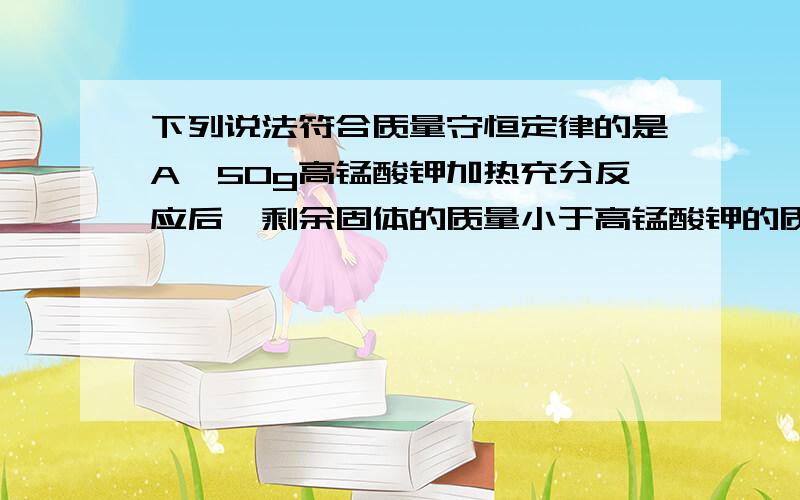 下列说法符合质量守恒定律的是A、50g高锰酸钾加热充分反应后,剩余固体的质量小于高锰酸钾的质量B、100g冰溶解后得到相同质量的水C、10g食盐完全溶解在50g水中,得到60g食盐溶液D、一杯水暴