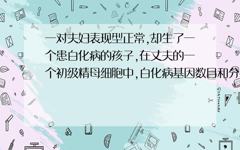 一对夫妇表现型正常,却生了一个患白化病的孩子,在丈夫的一个初级精母细胞中,白化病基因数目和分布情况可能是请说出详细解答1.2个,位于两条染色体上2..2个,位于两条同源染色体上3.2个,位