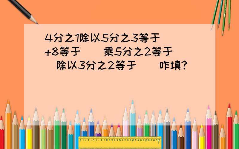 4分之1除以5分之3等于（）+8等于（）乘5分之2等于（）除以3分之2等于（）咋填?