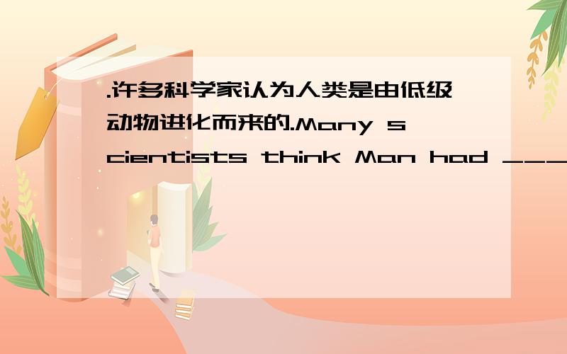 .许多科学家认为人类是由低级动物进化而来的.Many scientists think Man had ___ ___lower forms of life.5.我对他说的那番话,对你们大家都适用.What I've said to him ___ ___ all of you as well