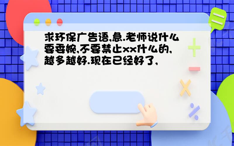 求环保广告语,急.老师说什么要委婉,不要禁止xx什么的,越多越好.现在已经好了,