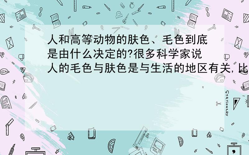 人和高等动物的肤色、毛色到底是由什么决定的?很多科学家说人的毛色与肤色是与生活的地区有关,比如生活在非洲热带就形成了黑皮肤,黑头发,生活在欧洲寒冷地带就形成了黄头发,白皮肤,